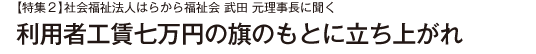 【特集２】社会福祉法人はらから福祉会 武田 元理事長に聞く 利用者工賃七万円の旗のもとに立ち上がれ