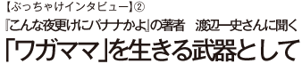 【ぶっちゃけインタビュー】②『こんな夜更けにバナナかよ』の著者　渡辺一史さんに聞く「ワガママ」を生きる武器として