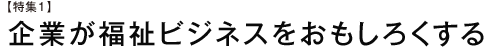 【特集1】企業が福祉ビジネスをおもしろくする
