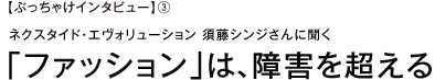 【ぶっちゃけインタビュー】③ネクスタイド・エヴォリューション　須藤シンジさんに聞く「ファッション」は、障害を超える