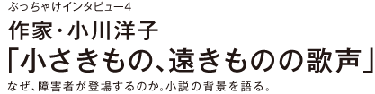 【ぶっちゃけインタビュー４】作家・小川洋子 「小さきもの、遠きものの歌声」なぜ、障害者が登場するのか。小説の背景を語る。