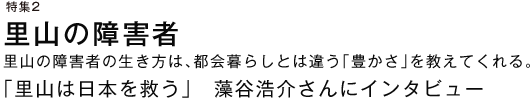 特集２ 里山の障害者 里山の障害者の生き方は、都会暮らしとは違う「豊かさ」を教えてくれる。 「里山は日本を救う」　藻谷浩介さんにインタビュー