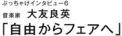 ぶっちゃけインタビュー６ 音楽家　大友良英 「自由からフェアへ」