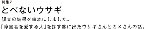 特集２ とべないウサギ
調査の結果を絵本にしました。「障害者を愛する人」を探す旅に出たウサギさんとカメさんの話。