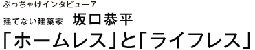 ぶっちゃけインタビュー７ 建てない建築家　坂口恭平 「ホームレス」と「ライフレス」
