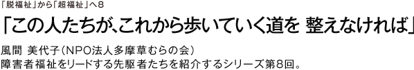 「脱福祉」から「超福祉」へ８ 「この人たちが、これから歩いていく道を　整えなければ」 風間　美代子（ＮＰＯ法人多摩草むらの会理事長） 障害者福祉をリードする先駆者たちを紹介するシリーズ第8回。