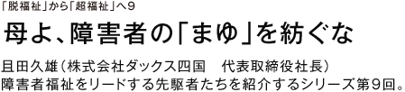 「脱福祉」から「超福祉」へ9 母よ、障害者の「まゆ」を紡ぐな 且田久雄（株式会社ダックス四国　代表取締役社長） 障害者福祉をリードする先駆者たちを紹介するシリーズ第９回。