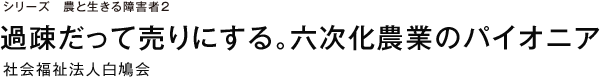 シリーズ　農と生きる障害者2 過疎だって売りにする。六次化農業のパイオニア 社会福祉法人白鳩会
