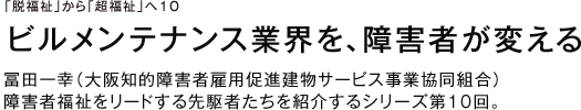 「脱福祉」から「超福祉」へ１０ ビルメンテナンス業界を、障害者が変える 冨田一幸（大阪知的障害者雇用促進建物サービス事業協同組合） 障害者福祉をリードする先駆者たちを紹介するシリーズ第１０回。