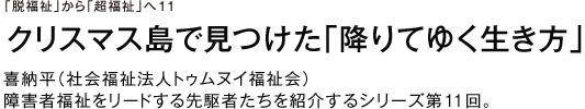 「脱福祉」から「超福祉」へ11 クリスマス島で見つけた「降りてゆく生き方」喜納平（社会福祉法人トゥムヌイ福祉会）障害者福祉をリードする先駆者たちを紹介するシリーズ第11回。