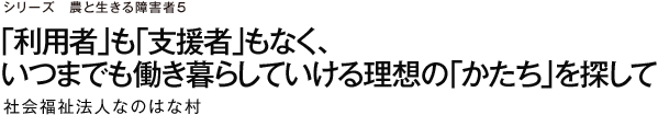 シリーズ　農と生きる障害者5 「利用者」も「支援者」もなく、いつまでも働き暮らしていける理想の「かたち」を探して 社会福祉法人なのはな村