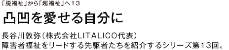 「脱福祉」から「超福祉」へ13 凸凹を愛せる自分に 長谷川敦弥（株式会社LITALICO代表）障害者福祉をリードする先駆者たちを紹介するシリーズ第13回。