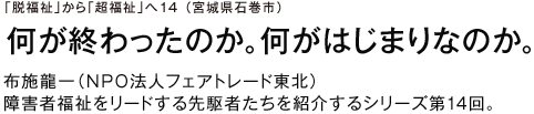 「脱福祉」から「超福祉」へ14 （宮城県石巻市）何が終わったのか。何がはじまりなのか。布施龍一（ＮＰＯ法人フェアトレード東北）障害者福祉をリードする先駆者たちを紹介するシリーズ第14回。