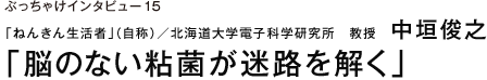 ぶっちゃけインタビュー15 「ねんきん生活者」（自称）／北海道大学電子科学研究所　教授　中垣俊之　「脳のない粘菌が迷路を解く」