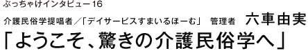 ぶっちゃけインタビュー16 介護民俗学提唱者／「デイサービスすまいるほーむ」　管理者　六車由実　「ようこそ、驚きの介護民俗学へ」