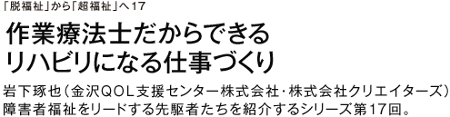 「脱福祉」から「超福祉」へ17 作業療法士だからできる　リハビリになる仕事づくり　岩下琢也（金沢QOL支援センター株式会社・株式会社クリエイターズ）　障害者福祉をリードする先駆者たちを紹介するシリーズ第17回。