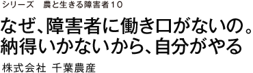 シリーズ　農と生きる障害者10 なぜ、障害者に働き口がないの。納得いかないから、自分がやる 株式会社千葉農産