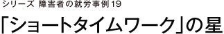 シリーズ障害者の就労事例19 「ショートタイムワーク」の星