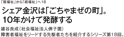 「脱福祉」から「超福祉」へ18 シェア金沢は「ごちゃまぜの町」。10年かけて発酵する　雄谷良成（社会福祉法人佛子園）　障害者福祉をリードする先駆者たちを紹介するシリーズ第18回。