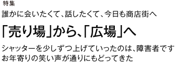 特集 誰かに会いたくて、話したくて、今日も商店街へ 「売り場」から、「広場」へ シャッターを少しずつ上げていったのは、障害者です。お年寄りの笑い声が通りにもどってきた