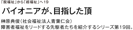 「脱福祉」から「超福祉」へ19 パイオニアが、目指した頂 榊原典俊（社会福祉法人青葉仁会） 障害者福祉をリードする先駆者たちを紹介するシリーズ第19回。