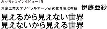 ぶっちゃけインタビュー19 東京工業大学リベラルアーツ研究教育院准教授　伊藤亜紗 見えるから見えない世界　見えないから見える世界