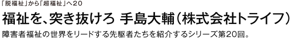 「脱福祉」から「超福祉」へ20 福祉を、突き抜けろ　手島大輔（株式会社トライフ）　障害者福祉の世界をリードする先駆者たちを紹介するシリーズ第20回。