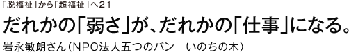 「脱福祉」から「超福祉」へ21　だれかの「弱さ」が、だれかの「仕事」になる。岩永敏朗さん（NPO法人五つのパン　いのちの木）