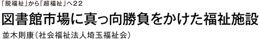 「脱福祉」から「超福祉」へ22　図書館市場に真っ向勝負をかけた福祉施設　並木則康（社会福祉法人埼玉福祉会）