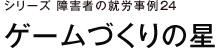 シリーズ　障害者の就労事例24　ゲームづくりの星