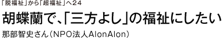 「脱福祉」から「超福祉」へ　24　胡蝶蘭で、「三方よし」の福祉にしたい　那部智史さん（ＮＰＯ法人ＡｌｏｎＡｌｏｎ）