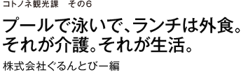 コトノネ観光課　その6　プールで泳いで、ランチは外食。それが介護。それが生活。　株式会社ぐるんとびー編