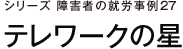シリーズ　障害者の就労事例27　テレワークの星