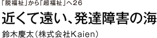 「脱福祉」から「超福祉」へ　26　近くて遠い、発達障害の海　鈴木慶太（株式会社Ｋａｉｅｎ）