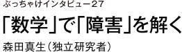 ぶっちゃけインタビュー27　「数学」で「障害」を解く　森田真生（独立研究者）