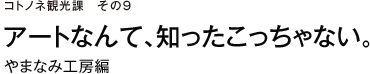 コトノネ観光課　その9　アートなんて、知ったこっちゃない。　やまなみ工房編