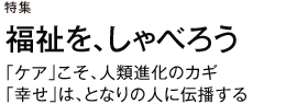 特集　福祉を、しゃべろう　「ケア」こそ、人類進化のカギ　「幸せ」は、となりの人に伝播する