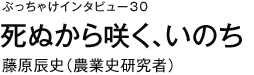 ぶっちゃけインタビュー30　死ぬから咲く、いのち　藤原辰史（農業史研究者）