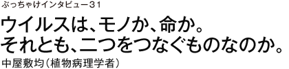 ぶっちゃけインタビュー31　ウイルスは、モノか、命か。それとも、二つをつなぐものなのか。　中屋敷均（植物病理学者）