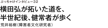 ぶっちゃけインタビュー32　横田弘が拓いた道を、半世紀後、健常者が歩く　荒井裕樹（障害者文化研究者）