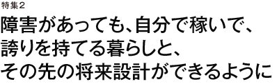 特集2　障害があっても、自分で稼いで、誇りを持てる暮らしと、その先の将来設計ができるように