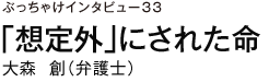 ぶっちゃけインタビュー33　「想定外」にされた命　大森創（弁護士）