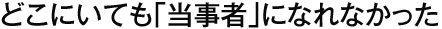 どこにいても「当事者」になれなかった