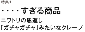 特集1　・・・・すぎる商品　ニワトリの恩返し　「ガチャガチャ」みたいなクレープ