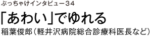 ぶっちゃけインタビュー34　「あわい」でゆれる　稲葉俊郎（軽井沢病院総合診療科医長など）