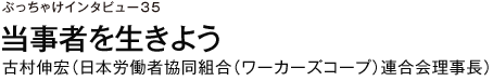 ぶっちゃけインタビュー35　当事者を生きよう　古村伸宏（日本労働者協同組合（ワーカーズコープ）連合会理事長）