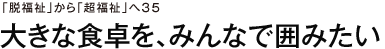 「脱福祉」から「超福祉」へ35　大きな食卓を、みんなで囲みたい
