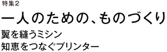 特集2　一人のための、ものづくり　翼を縫うミシン　知恵をつなぐプリンター