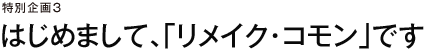 特別企画３　はじめまして、「リメイク・コモン」です